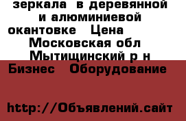 зеркала  в деревянной и алюминиевой окантовке › Цена ­ 1 200 - Московская обл., Мытищинский р-н Бизнес » Оборудование   